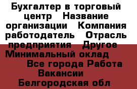 Бухгалтер в торговый центр › Название организации ­ Компания-работодатель › Отрасль предприятия ­ Другое › Минимальный оклад ­ 18 000 - Все города Работа » Вакансии   . Белгородская обл.